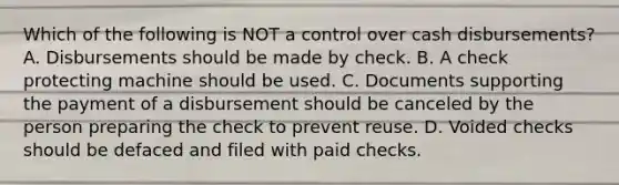 Which of the following is NOT a control over cash disbursements? A. Disbursements should be made by check. B. A check protecting machine should be used. C. Documents supporting the payment of a disbursement should be canceled by the person preparing the check to prevent reuse. D. Voided checks should be defaced and filed with paid checks.