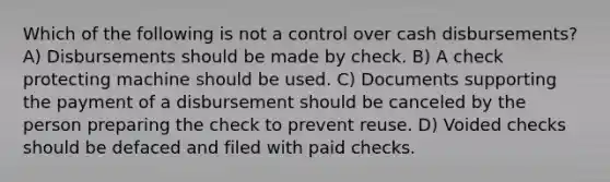 Which of the following is not a control over cash disbursements? A) Disbursements should be made by check. B) A check protecting machine should be used. C) Documents supporting the payment of a disbursement should be canceled by the person preparing the check to prevent reuse. D) Voided checks should be defaced and filed with paid checks.