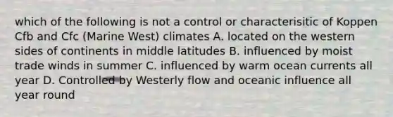 which of the following is not a control or characterisitic of Koppen Cfb and Cfc (Marine West) climates A. located on the western sides of continents in middle latitudes B. influenced by moist trade winds in summer C. influenced by warm ocean currents all year D. Controlled by Westerly flow and oceanic influence all year round