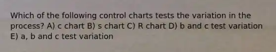 Which of the following control charts tests the variation in the process? A) c chart B) s chart C) R chart D) b and c test variation E) a, b and c test variation