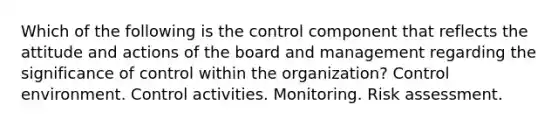 Which of the following is the control component that reflects the attitude and actions of the board and management regarding the significance of control within the organization? Control environment. Control activities. Monitoring. Risk assessment.