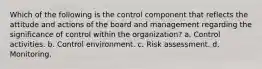 Which of the following is the control component that reflects the attitude and actions of the board and management regarding the significance of control within the organization? a. Control activities. b. Control environment. c. Risk assessment. d. Monitoring.