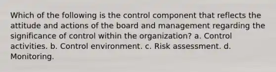 Which of the following is the control component that reflects the attitude and actions of the board and management regarding the significance of control within the organization? a. Control activities. b. Control environment. c. Risk assessment. d. Monitoring.