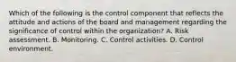 Which of the following is the control component that reflects the attitude and actions of the board and management regarding the significance of control within the organization? A. Risk assessment. B. Monitoring. C. Control activities. D. Control environment.