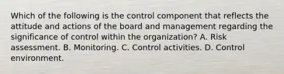 Which of the following is the control component that reflects the attitude and actions of the board and management regarding the significance of control within the organization? A. Risk assessment. B. Monitoring. C. Control activities. D. Control environment.