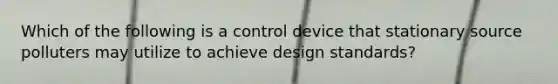 Which of the following is a control device that stationary source polluters may utilize to achieve design standards?