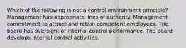 Which of the following is not a control environment principle? Management has appropriate lines of authority. Management commitment to attract and retain competent employees. The board has oversight of internal control performance. The board develops internal control activities.