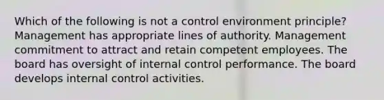 Which of the following is not a control environment principle? Management has appropriate lines of authority. Management commitment to attract and retain competent employees. The board has oversight of internal control performance. The board develops internal control activities.