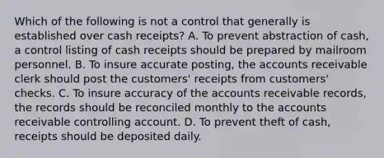 Which of the following is not a control that generally is established over cash receipts? A. To prevent abstraction of cash, a control listing of cash receipts should be prepared by mailroom personnel. B. To insure accurate posting, the accounts receivable clerk should post the customers' receipts from customers' checks. C. To insure accuracy of the accounts receivable records, the records should be reconciled monthly to the accounts receivable controlling account. D. To prevent theft of cash, receipts should be deposited daily.