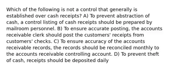 Which of the following is not a control that generally is established over cash receipts? A) To prevent abstraction of cash, a control listing of cash receipts should be prepared by mailroom personnel. B) To ensure accurate posting, the accounts receivable clerk should post the customers' receipts from customers' checks. C) To ensure accuracy of the accounts receivable records, the records should be reconciled monthly to the accounts receivable controlling account. D) To prevent theft of cash, receipts should be deposited daily