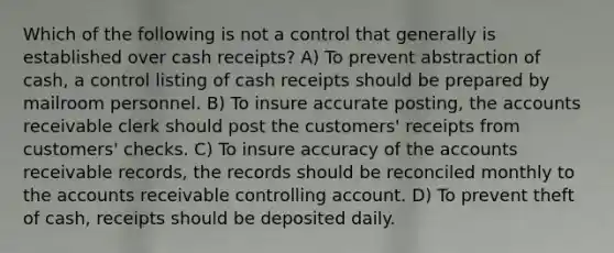 Which of the following is not a control that generally is established over cash receipts? A) To prevent abstraction of cash, a control listing of cash receipts should be prepared by mailroom personnel. B) To insure accurate posting, the accounts receivable clerk should post the customers' receipts from customers' checks. C) To insure accuracy of the accounts receivable records, the records should be reconciled monthly to the accounts receivable controlling account. D) To prevent theft of cash, receipts should be deposited daily.