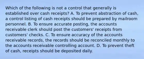 Which of the following is not a control that generally is established over cash receipts? A. To prevent abstraction of cash, a control listing of cash receipts should be prepared by mailroom personnel. B. To ensure accurate posting, the accounts receivable clerk should post the customers' receipts from customers' checks. C. To ensure accuracy of the accounts receivable records, the records should be reconciled monthly to the accounts receivable controlling account. D. To prevent theft of cash, receipts should be deposited daily.