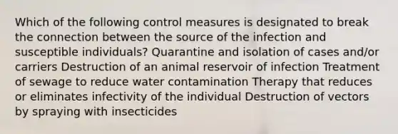 Which of the following control measures is designated to break the connection between the source of the infection and susceptible individuals? Quarantine and isolation of cases and/or carriers Destruction of an animal reservoir of infection Treatment of sewage to reduce water contamination Therapy that reduces or eliminates infectivity of the individual Destruction of vectors by spraying with insecticides