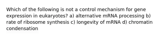 Which of the following is not a control mechanism for gene expression in eukaryotes? a) alternative mRNA processing b) rate of ribosome synthesis c) longevity of mRNA d) chromatin condensation