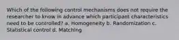 Which of the following control mechanisms does not require the researcher to know in advance which participant characteristics need to be controlled? a. Homogeneity b. Randomization c. Statistical control d. Matching