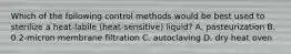 Which of the following control methods would be best used to sterilize a heat-labile (heat-sensitive) liquid? A. pasteurization B. 0.2-micron membrane filtration C. autoclaving D. dry heat oven