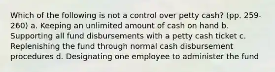 Which of the following is not a control over petty cash? (pp. 259-260) a. Keeping an unlimited amount of cash on hand b. Supporting all fund disbursements with a petty cash ticket c. Replenishing the fund through normal cash disbursement procedures d. Designating one employee to administer the fund