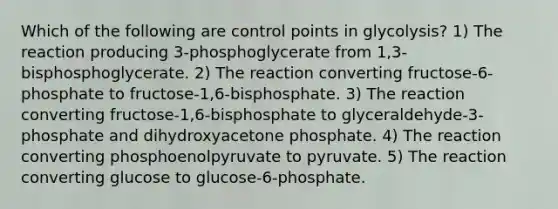 Which of the following are control points in glycolysis? 1) The reaction producing 3-phosphoglycerate from 1,3-bisphosphoglycerate. 2) The reaction converting fructose-6-phosphate to fructose-1,6-bisphosphate. 3) The reaction converting fructose-1,6-bisphosphate to glyceraldehyde-3-phosphate and dihydroxyacetone phosphate. 4) The reaction converting phosphoenolpyruvate to pyruvate. 5) The reaction converting glucose to glucose-6-phosphate.