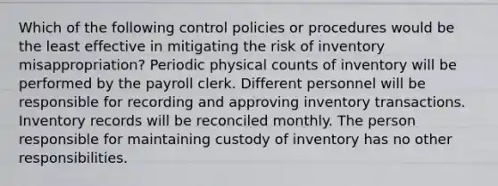 Which of the following control policies or procedures would be the least effective in mitigating the risk of inventory misappropriation? Periodic physical counts of inventory will be performed by the payroll clerk. Different personnel will be responsible for recording and approving inventory transactions. Inventory records will be reconciled monthly. The person responsible for maintaining custody of inventory has no other responsibilities.