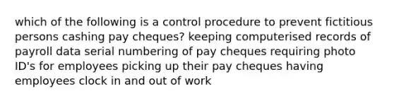 which of the following is a control procedure to prevent fictitious persons cashing pay cheques? keeping computerised records of payroll data serial numbering of pay cheques requiring photo ID's for employees picking up their pay cheques having employees clock in and out of work