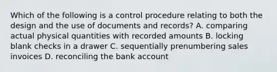 Which of the following is a control procedure relating to both the design and the use of documents and records? A. comparing actual physical quantities with recorded amounts B. locking blank checks in a drawer C. sequentially prenumbering sales invoices D. reconciling the bank account