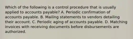 Which of the following is a control procedure that is usually applied to accounts payable? A. Periodic confirmation of accounts payable. B. Mailing statements to vendors detailing their account. C. Periodic aging of accounts payable. D. Matching invoices with receiving documents before disbursements are authorized.