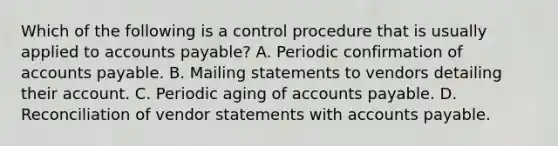 Which of the following is a control procedure that is usually applied to accounts payable? A. Periodic confirmation of accounts payable. B. Mailing statements to vendors detailing their account. C. Periodic aging of accounts payable. D. Reconciliation of vendor statements with accounts payable.