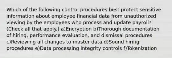 Which of the following control procedures best protect sensitive information about employee financial data from unauthorized viewing by the employees who process and update payroll? (Check all that apply.) a)Encryption b)Thorough documentation of hiring, performance evaluation, and dismissal procedures c)Reviewing all changes to master data d)Sound hiring procedures e)Data processing integrity controls f)Tokenization