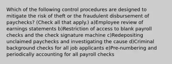 Which of the following control procedures are designed to mitigate the risk of theft or the fraudulent disbursement of paychecks? (Check all that apply.) a)Employee review of earnings statements b)Restriction of access to blank payroll checks and the check signature machine c)Redepositing unclaimed paychecks and investigating the cause d)Criminal background checks for all job applicants e)Pre-numbering and periodically accounting for all payroll checks