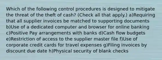 Which of the following control procedures is designed to mitigate the threat of the theft of cash? (Check all that apply.) a)Requiring that all supplier invoices be matched to supporting documents b)Use of a dedicated computer and browser for online banking c)Positive Pay arrangements with banks d)Cash flow budgets e)Restriction of access to the supplier master file f)Use of corporate credit cards for travel expenses g)Filing invoices by discount due date h)Physical security of blank checks