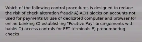 Which of the following control procedures is designed to reduce the risk of check alteration fraud? A) ACH blocks on accounts not used for payments B) use of dedicated computer and browser for online banking C) establishing "Positive Pay" arrangements with banks D) access controls for EFT terminals E) prenumbering checks