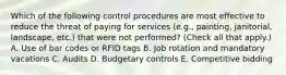 Which of the following control procedures are most effective to reduce the threat of paying for services (e.g., painting, janitorial, landscape, etc.) that were not performed? (Check all that apply.) A. Use of bar codes or RFID tags B. Job rotation and mandatory vacations C. Audits D. Budgetary controls E. Competitive bidding