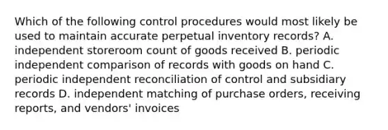 Which of the following control procedures would most likely be used to maintain accurate perpetual inventory records? A. independent storeroom count of goods received B. periodic independent comparison of records with goods on hand C. periodic independent reconciliation of control and subsidiary records D. independent matching of purchase orders, receiving reports, and vendors' invoices