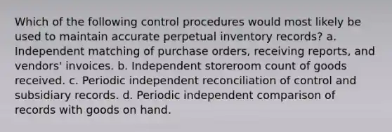 Which of the following control procedures would most likely be used to maintain accurate perpetual inventory records? a. Independent matching of purchase orders, receiving reports, and vendors' invoices. b. Independent storeroom count of goods received. c. Periodic independent reconciliation of control and subsidiary records. d. Periodic independent comparison of records with goods on hand.