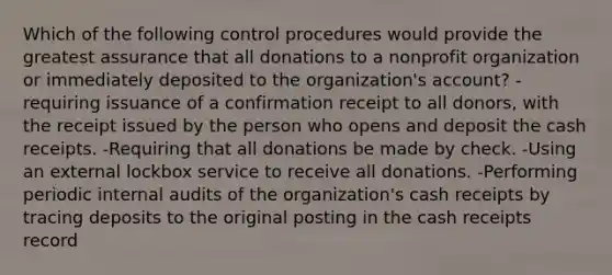 Which of the following control procedures would provide the greatest assurance that all donations to a nonprofit organization or immediately deposited to the organization's account? -requiring issuance of a confirmation receipt to all donors, with the receipt issued by the person who opens and deposit the cash receipts. -Requiring that all donations be made by check. -Using an external lockbox service to receive all donations. -Performing periodic internal audits of the organization's cash receipts by tracing deposits to the original posting in the cash receipts record