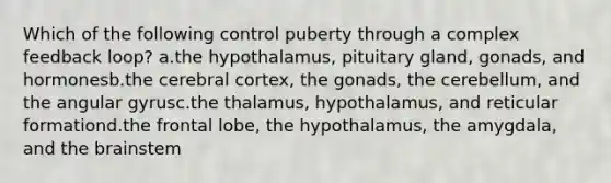 Which of the following control puberty through a complex feedback loop? a.the hypothalamus, pituitary gland, gonads, and hormonesb.the cerebral cortex, the gonads, the cerebellum, and the angular gyrusc.the thalamus, hypothalamus, and reticular formationd.the frontal lobe, the hypothalamus, the amygdala, and the brainstem