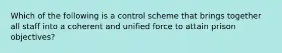 Which of the following is a control scheme that brings together all staff into a coherent and unified force to attain prison​ objectives?