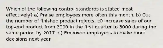 Which of the following control standards is stated most effectively? a) Praise employees more often this month. b) Cut the number of finished product rejects. c0 Increase sales of our top-end product from 2000 in the first quarter to 3000 during the same period by 2017. d) Empower employees to make more decisions next year.