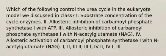 Which of the following control the urea cycle in the eukaryote model we discussed in class? I. Substrate concentration of the cycle enzymes. II. Allosteric inhibition of carbamoyl phosphate synthetase I with ATP. III. Allosteric inhibition of carbamoyl phosphate synthetase I with N-acetylglutamate (NAG). IV. Allosteric activation of carbamoyl phosphate synthetase I with N-acetylglutamate (NAG). I, II, III II, III I, IV II, IV I, III