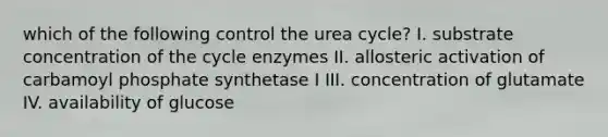 which of the following control the urea cycle? I. substrate concentration of the cycle enzymes II. allosteric activation of carbamoyl phosphate synthetase I III. concentration of glutamate IV. availability of glucose