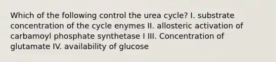 Which of the following control the urea cycle? I. substrate concentration of the cycle enymes II. allosteric activation of carbamoyl phosphate synthetase I III. Concentration of glutamate IV. availability of glucose