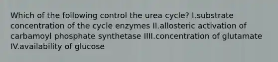 Which of the following control the urea cycle? I.substrate concentration of the cycle enzymes II.allosteric activation of carbamoyl phosphate synthetase IIII.concentration of glutamate IV.availability of glucose