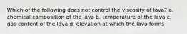 Which of the following does not control the viscosity of lava? a. chemical composition of the lava b. temperature of the lava c. gas content of the lava d. elevation at which the lava forms