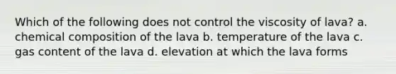 Which of the following does not control the viscosity of lava? a. chemical composition of the lava b. temperature of the lava c. gas content of the lava d. elevation at which the lava forms