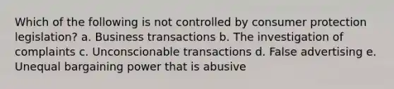 Which of the following is not controlled by consumer protection legislation? a. Business transactions b. The investigation of complaints c. Unconscionable transactions d. False advertising e. Unequal bargaining power that is abusive