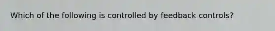 Which of the following is controlled by feedback controls?