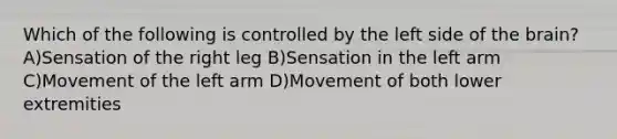 Which of the following is controlled by the left side of the brain? A)Sensation of the right leg B)Sensation in the left arm C)Movement of the left arm D)Movement of both lower extremities