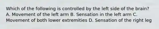 Which of the following is controlled by the left side of the​ brain? A. Movement of the left arm B. Sensation in the left arm C. Movement of both lower extremities D. Sensation of the right leg