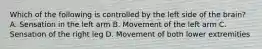 Which of the following is controlled by the left side of the​ brain? A. Sensation in the left arm B. Movement of the left arm C. Sensation of the right leg D. Movement of both lower extremities