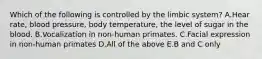 Which of the following is controlled by the limbic system? A.Hear rate, blood pressure, body temperature, the level of sugar in the blood. B.Vocalization in non-human primates. C.Facial expression in non-human primates D.All of the above E.B and C only